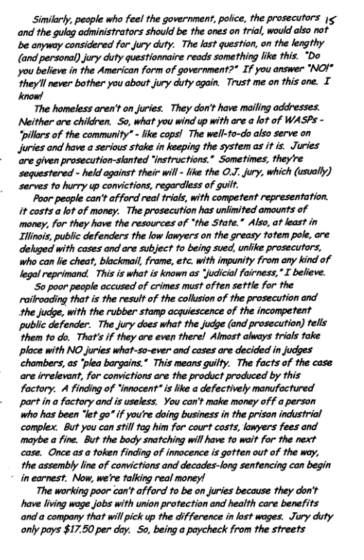 Similarly, people who feel the government, police, the prosecutors |g- and the gulag administrators should be the ones on trial, would also not be anyway considered for jury duty. The last question, on the lengthy (and personal) jury duty questionnaire reads something like this. “Do you believe in the American form of government?" If you answer “"NOI" ‘they’ll never bother you about.jury duty again. Trust me on this one. T know! The homeless aren’t on juries. They don’t have mailing addresses. Neither are children. So, what you wind up with are a lot of WASPs - “pillars of the community” - like copsl The well-to-do also serve on juries and have a serious stake in keeping the system as it is. Juries are given prosecution-slanted “instructions.” Sometimes, they’re sequestered - held against their will - like the O.J. jury, which (usually) serves to hurry up convictions, regardless of guilf. Poor pecple can’t af ford real trials, with competent representation. it casts alot of money. The prosecution has unlimited amounts of money, for they have the resources of “the State.” Also, at least in Illinois, public defenders the low lawyers on the greasy totem pole, are deluged with cases and are subject to being sued, unlike prosecutors, who can lie cheat, blackmail, frame, etc. with impunity from any kind of legal reprimand. This is what is known as “judicial fairness," I believe. S0 poor people accused of crimes must of ten settle for the railroading that is the result of the collusion of the prosecution and the judge, with the rubber stamp acquiescence of the incompetent public defender. The jury does what the judge (and prosecution) tells them to do. That’s if they are even there! Almost always frials take place with NO juries what-so-ever and cases are decided in judges chambers, as “plea bargains.” This means guilty. The facts of the case are irrelevant, for convictions are the product produced by this factory. A finding of “innocent" s like a defectively manufactured part ina factory and is useless. You can’t make money off a person who has been “let go if you’re doing business in the prison industrial complex. But you can still tag him for court costs, lawyers fees and maybe a fine. But the body snatching will have to wait for the next case. Once as a token finding of innacence is gotten out of the way, the assembly line of convictions and decades-long sentencing can begin * inearnest. Now, we’re talking real money! The working poor can’t afford to be on juries because they don’t have living wage jobs with union protection and health care benefits and a company that will pick up the difference in lost wages. Jury duty only pays $17.50 per day. 5o, being a paycheck from the streets